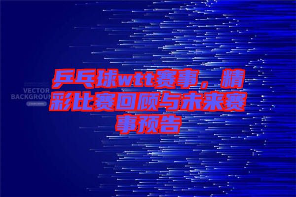 乒乓球wtt賽事，精彩比賽回顧與未來賽事預(yù)告