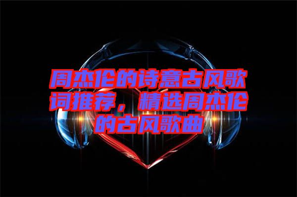 周杰倫的詩意古風(fēng)歌詞推薦，精選周杰倫的古風(fēng)歌曲