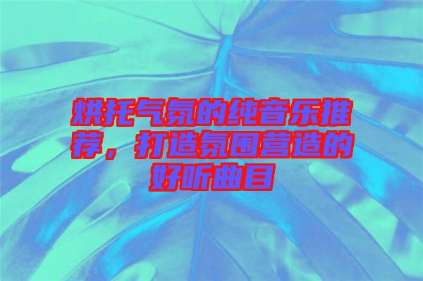 烘托氣氛的純音樂推薦，打造氛圍營造的好聽曲目