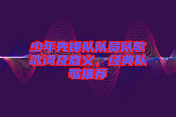 少年先鋒隊(duì)隊(duì)員隊(duì)歌歌詞及意義，經(jīng)典隊(duì)歌推薦