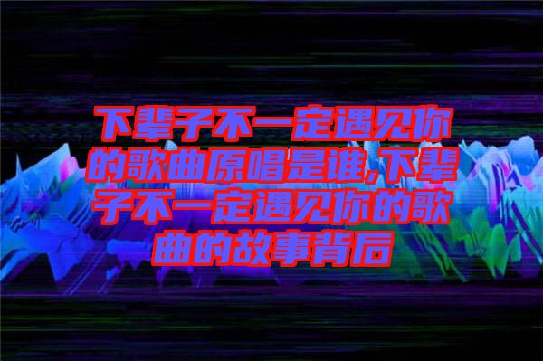 下輩子不一定遇見你的歌曲原唱是誰,下輩子不一定遇見你的歌曲的故事背后