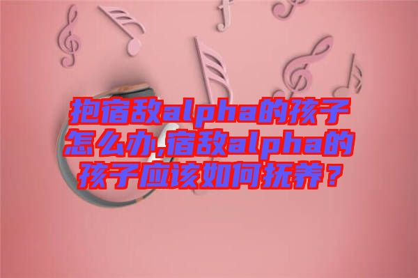 抱宿敵alpha的孩子怎么辦,宿敵alpha的孩子應(yīng)該如何撫養(yǎng)？