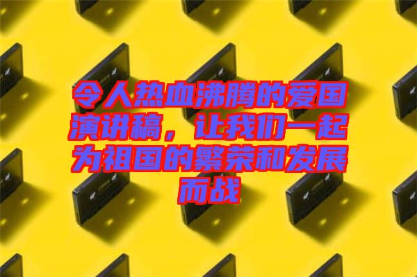 令人熱血沸騰的愛國演講稿，讓我們一起為祖國的繁榮和發(fā)展而戰(zhàn)