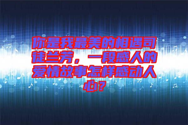 你是我最美的相遇司徒蘭芳，一段感人的愛情故事怎樣感動人心？