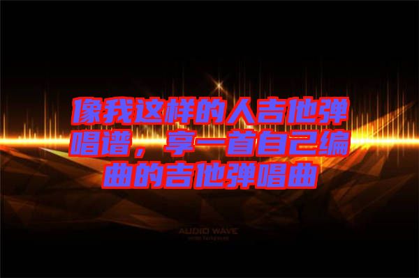 像我這樣的人吉他彈唱譜，享一首自己編曲的吉他彈唱曲