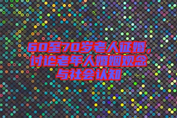 60至70歲老人征婚，討論老年人婚姻觀念與社會(huì)認(rèn)知