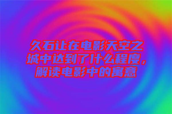 久石讓在電影天空之城中達到了什么程度，解讀電影中的寓意