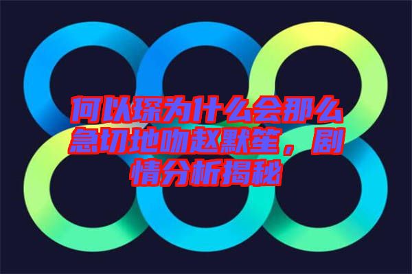 何以琛為什么會(huì)那么急切地吻趙默笙，劇情分析揭秘