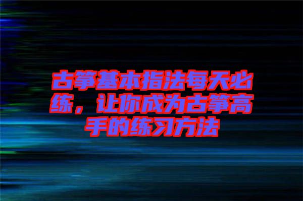 古箏基本指法每天必練，讓你成為古箏高手的練習(xí)方法