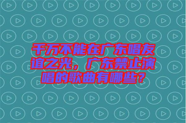 千萬不能在廣東唱友誼之光，廣東禁止演唱的歌曲有哪些？