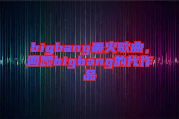 bigbang最火歌曲，回顧bigbang的代作品