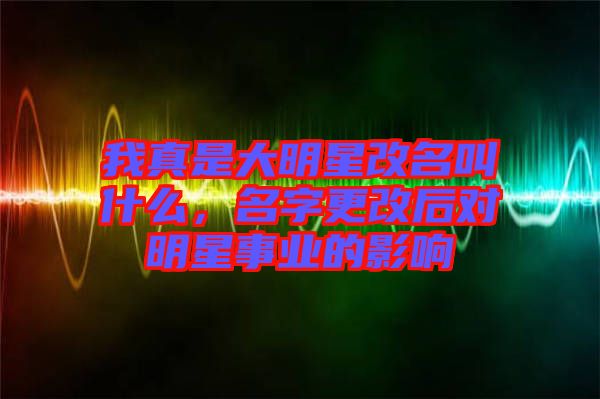 我真是大明星改名叫什么，名字更改后對明星事業(yè)的影響