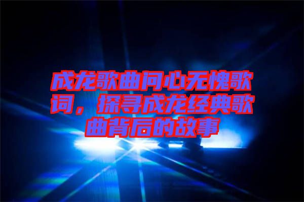 成龍歌曲問心無愧歌詞，探尋成龍經(jīng)典歌曲背后的故事