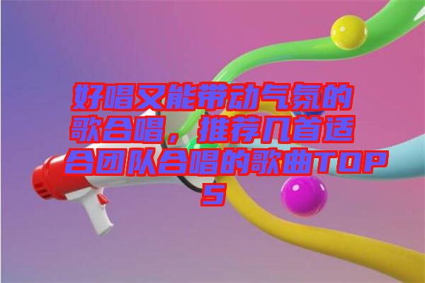 好唱又能帶動氣氛的歌合唱，推薦幾首適合團隊合唱的歌曲TOP5