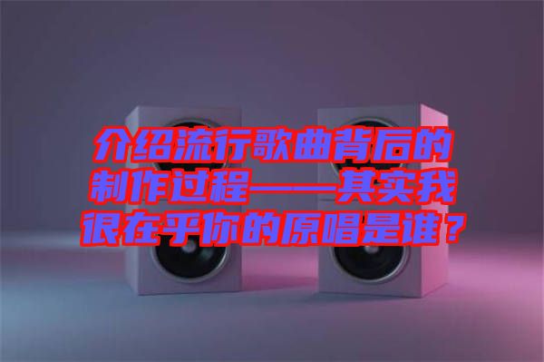 介紹流行歌曲背后的制作過程——其實我很在乎你的原唱是誰？