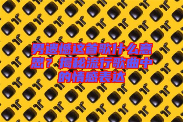 男遺憾這首歌什么意思？揭秘流行歌曲中的情感表達(dá)