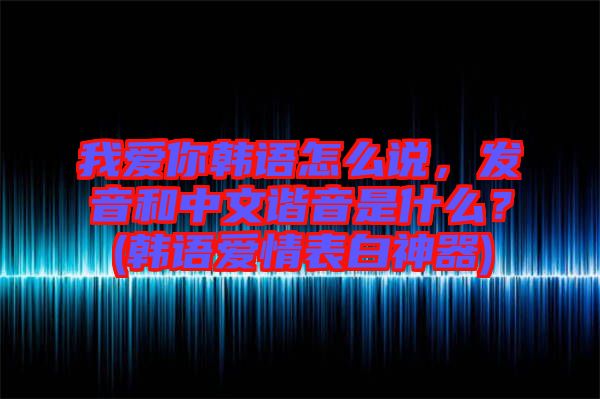 我愛你韓語怎么說，發(fā)音和中文諧音是什么？(韓語愛情表白神器)