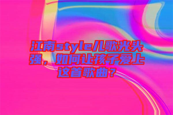 江南style兒歌光頭強，如何讓孩子愛上這首歌曲？