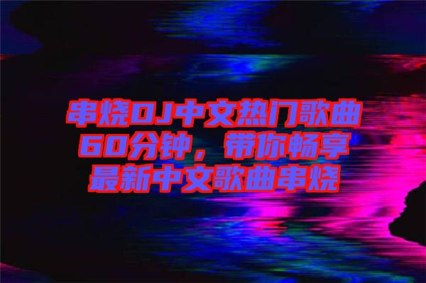 串燒DJ中文熱門歌曲60分鐘，帶你暢享最新中文歌曲串燒