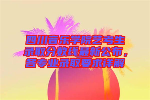 四川音樂(lè)學(xué)院藝考生錄取分?jǐn)?shù)線最新公布，各專業(yè)錄取要求詳解