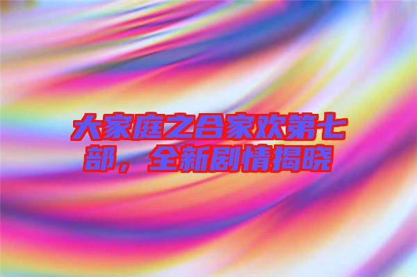 大家庭之合家歡第七部，全新劇情揭曉