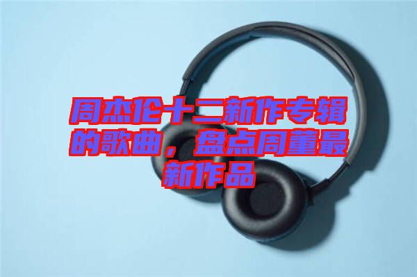 周杰倫十二新作專輯的歌曲，盤點周董最新作品