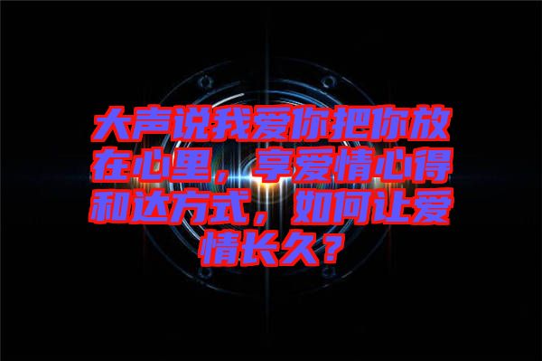 大聲說我愛你把你放在心里，享愛情心得和達方式，如何讓愛情長久？