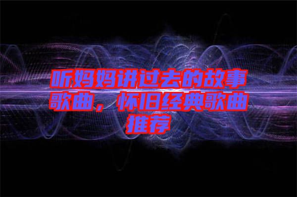 聽媽媽講過去的故事歌曲，懷舊經(jīng)典歌曲推薦