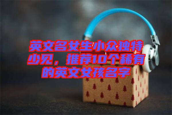 英文名女生小眾獨特少見，推薦10個稀有的英文女孩名字