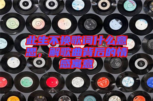 此生不換歌詞什么意思，解歌曲背后的情感寓意