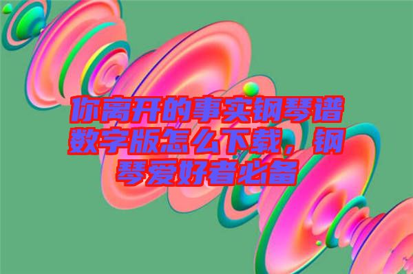 你離開的事實(shí)鋼琴譜數(shù)字版怎么下載，鋼琴愛好者必備