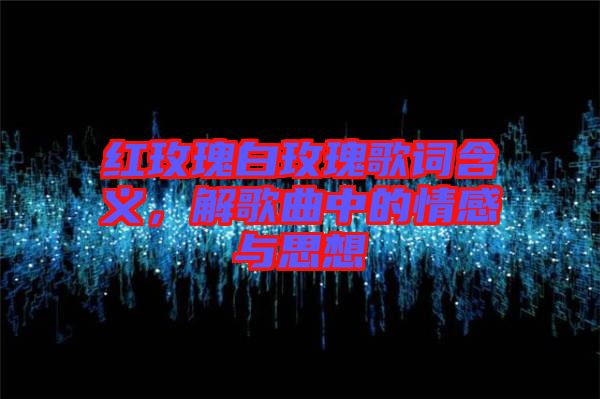 紅玫瑰白玫瑰歌詞含義，解歌曲中的情感與思想