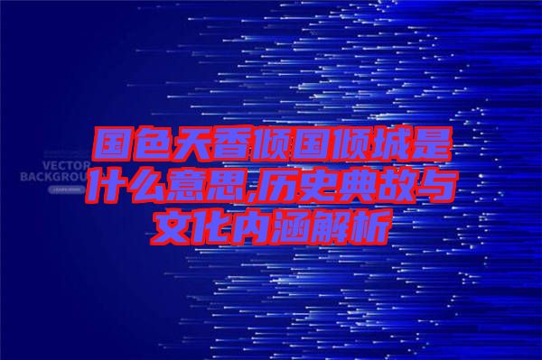 國色天香傾國傾城是什么意思,歷史典故與文化內(nèi)涵解析