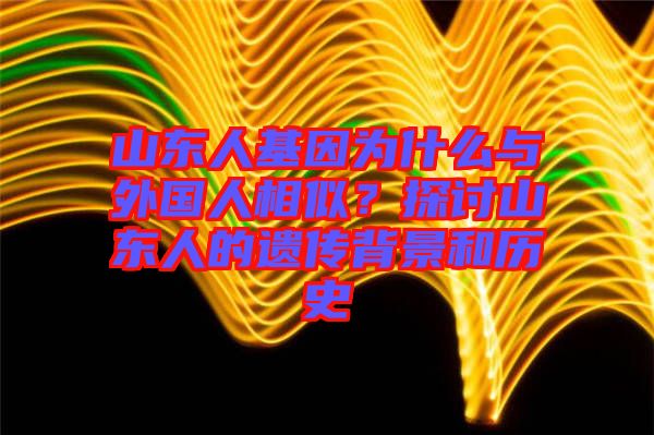 山東人基因?yàn)槭裁磁c外國人相似？探討山東人的遺傳背景和歷史