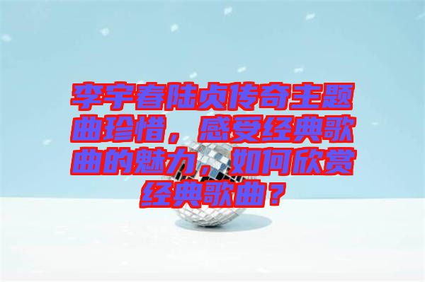 李宇春陸貞傳奇主題曲珍惜，感受經(jīng)典歌曲的魅力，如何欣賞經(jīng)典歌曲？