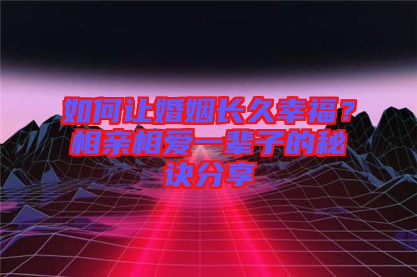 如何讓婚姻長久幸福？相親相愛一輩子的秘訣分享