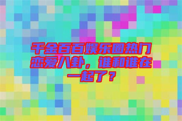 千金百百娛樂圈熱門戀愛八卦，誰和誰在一起了？