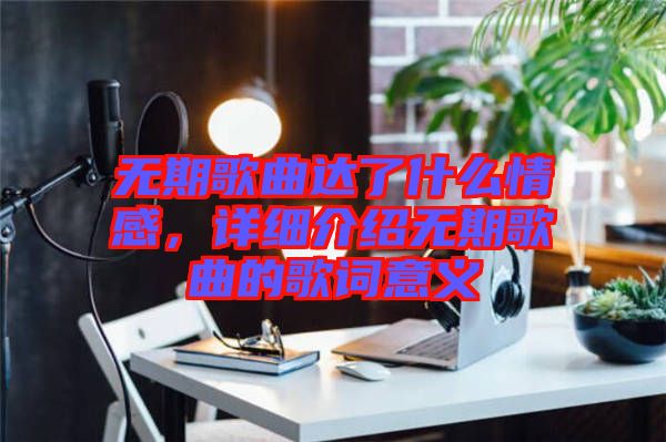 無期歌曲達了什么情感，詳細介紹無期歌曲的歌詞意義