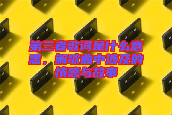 第三者歌詞是什么意思，解歌曲中涉及的情感與故事