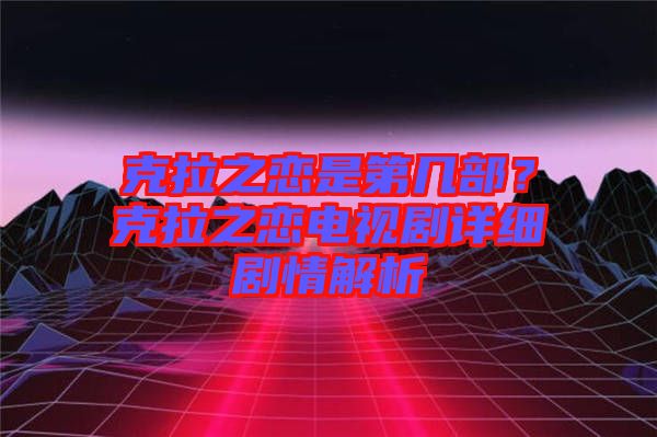 克拉之戀是第幾部？克拉之戀電視劇詳細(xì)劇情解析