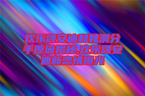 歡樂頌安迪和魏渭分手原因揭秘,歡樂頌安迪新戀情曝光