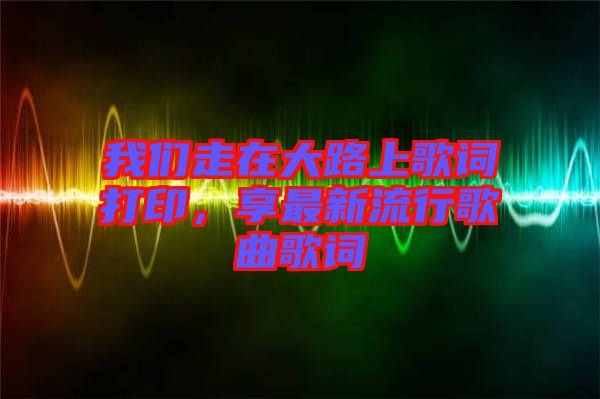 我們走在大路上歌詞打印，享最新流行歌曲歌詞