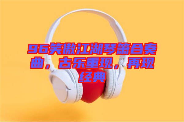 96笑傲江湖琴簫合奏曲，古樂重現(xiàn)，再現(xiàn)經(jīng)典