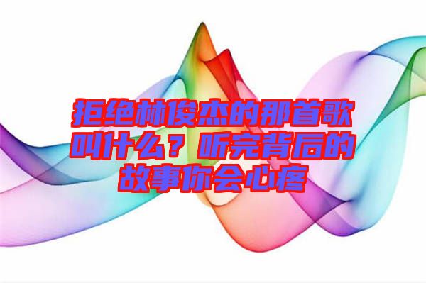 拒絕林俊杰的那首歌叫什么？聽(tīng)完背后的故事你會(huì)心疼