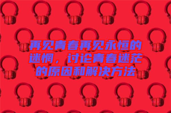 再見青春再見永恒的迷惘，討論青春迷茫的原因和解決方法