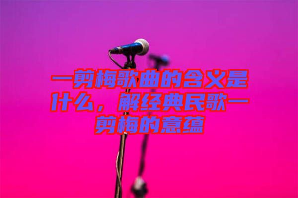 一剪梅歌曲的含義是什么，解經(jīng)典民歌一剪梅的意蘊(yùn)