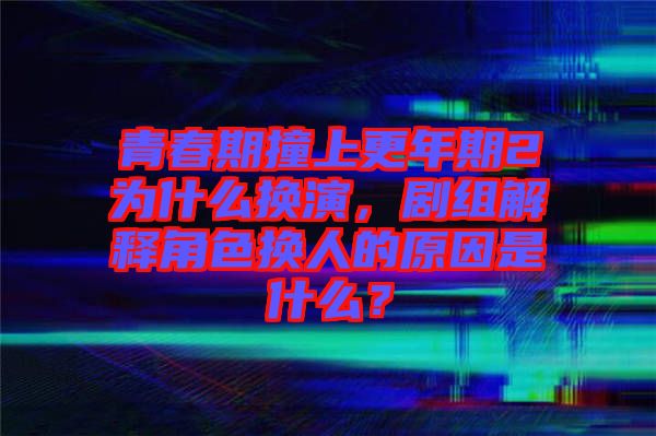 青春期撞上更年期2為什么換演，劇組解釋角色換人的原因是什么？