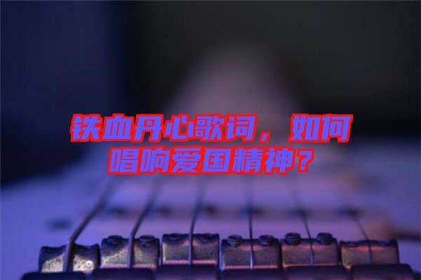 鐵血丹心歌詞，如何唱響愛國精神？