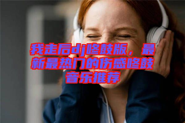 我走后dj咚鼓版，最新最熱門(mén)的傷感咚鼓音樂(lè)推薦