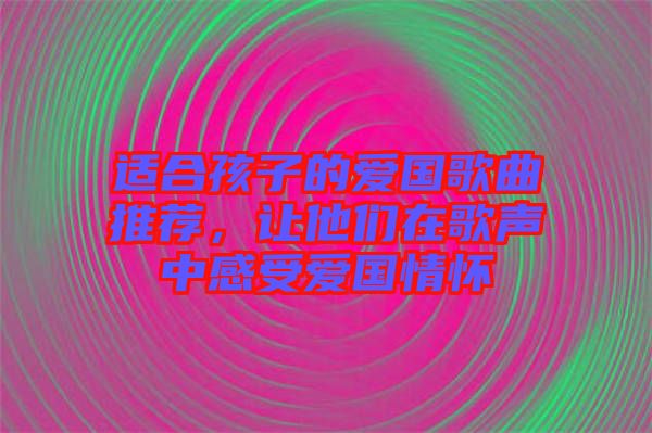 適合孩子的愛國歌曲推薦，讓他們在歌聲中感受愛國情懷